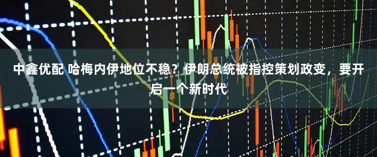 中鑫优配 哈梅内伊地位不稳？伊朗总统被指控策划政变，要开启一个新时代