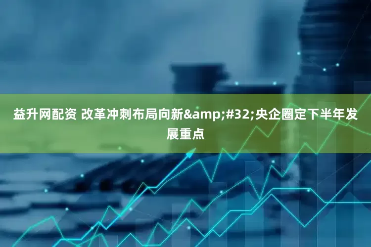 益升网配资 改革冲刺布局向新&#32;央企圈定下半年发展重点