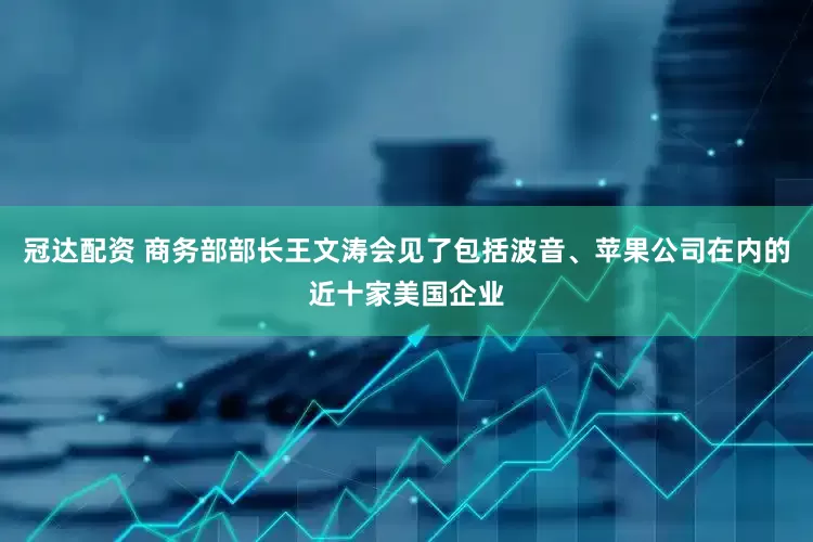 冠达配资 商务部部长王文涛会见了包括波音、苹果公司在内的近十家美国企业