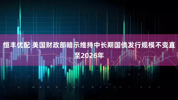 恒丰优配 美国财政部暗示维持中长期国债发行规模不变直至2026年