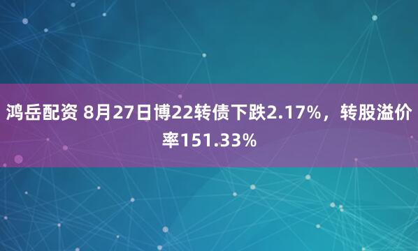 鸿岳配资 8月27日博22转债下跌2.17%，转股溢价率151.33%