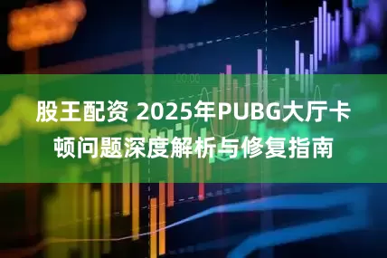 股王配资 2025年PUBG大厅卡顿问题深度解析与修复指南