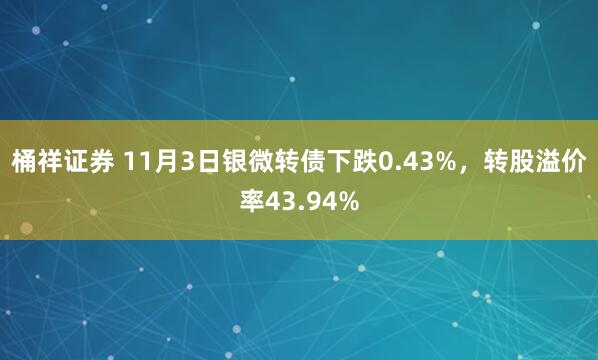 桶祥证券 11月3日银微转债下跌0.43%，转股溢价率43.94%