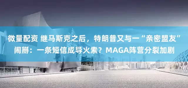 微量配资 继马斯克之后，特朗普又与一“亲密盟友”闹掰：一条短信成导火索？MAGA阵营分裂加剧