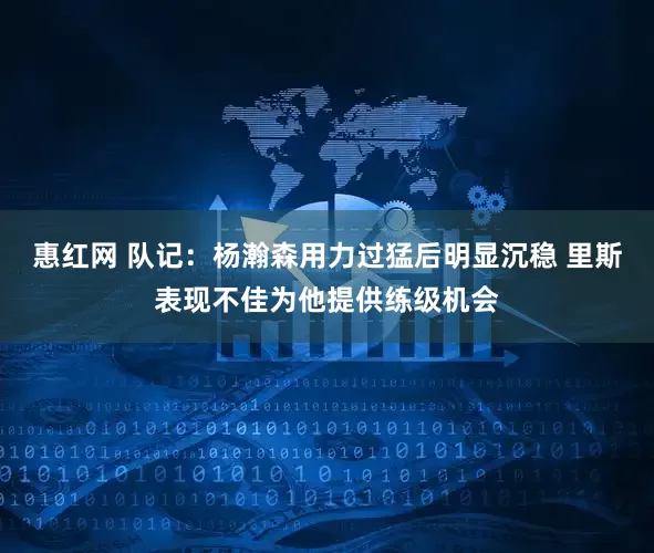 惠红网 队记：杨瀚森用力过猛后明显沉稳 里斯表现不佳为他提供练级机会