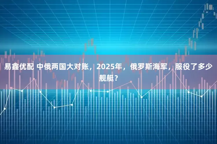 易鑫优配 中俄两国大对账，2025年，俄罗斯海军，服役了多少舰艇？