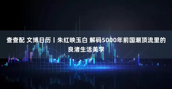 查查配 文博日历丨朱红映玉白 解码5000年前国潮顶流里的良渚生活美学