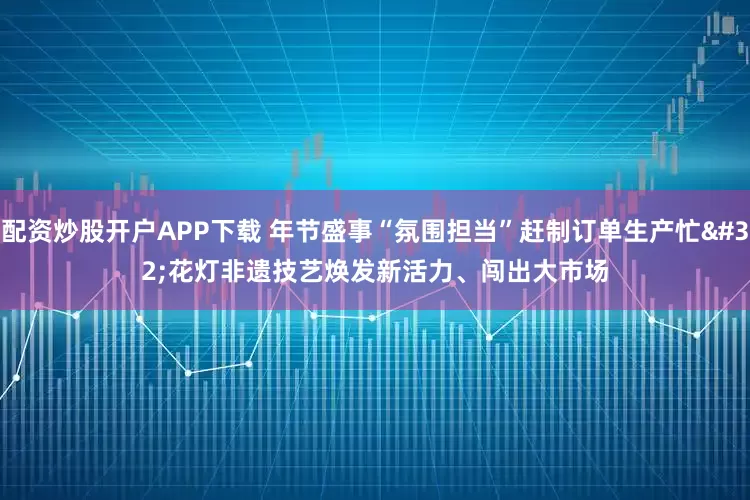 配资炒股开户APP下载 年节盛事“氛围担当”赶制订单生产忙 花灯非遗技艺焕发新活力、闯出大市场