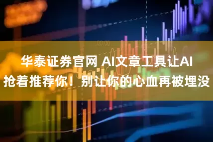 华泰证券官网 AI文章工具让AI抢着推荐你！别让你的心血再被埋没