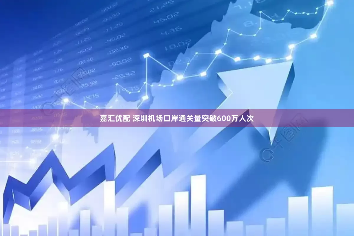 嘉汇优配 深圳机场口岸通关量突破600万人次