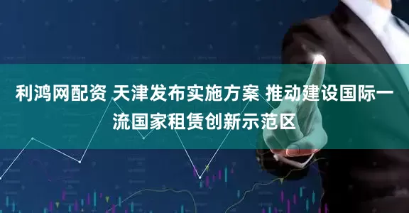 利鸿网配资 天津发布实施方案 推动建设国际一流国家租赁创新示范区
